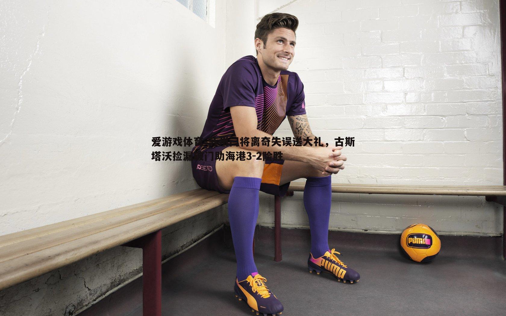 苏州门将离奇失误送大礼，古斯塔沃捡漏破门助海港3-2险胜