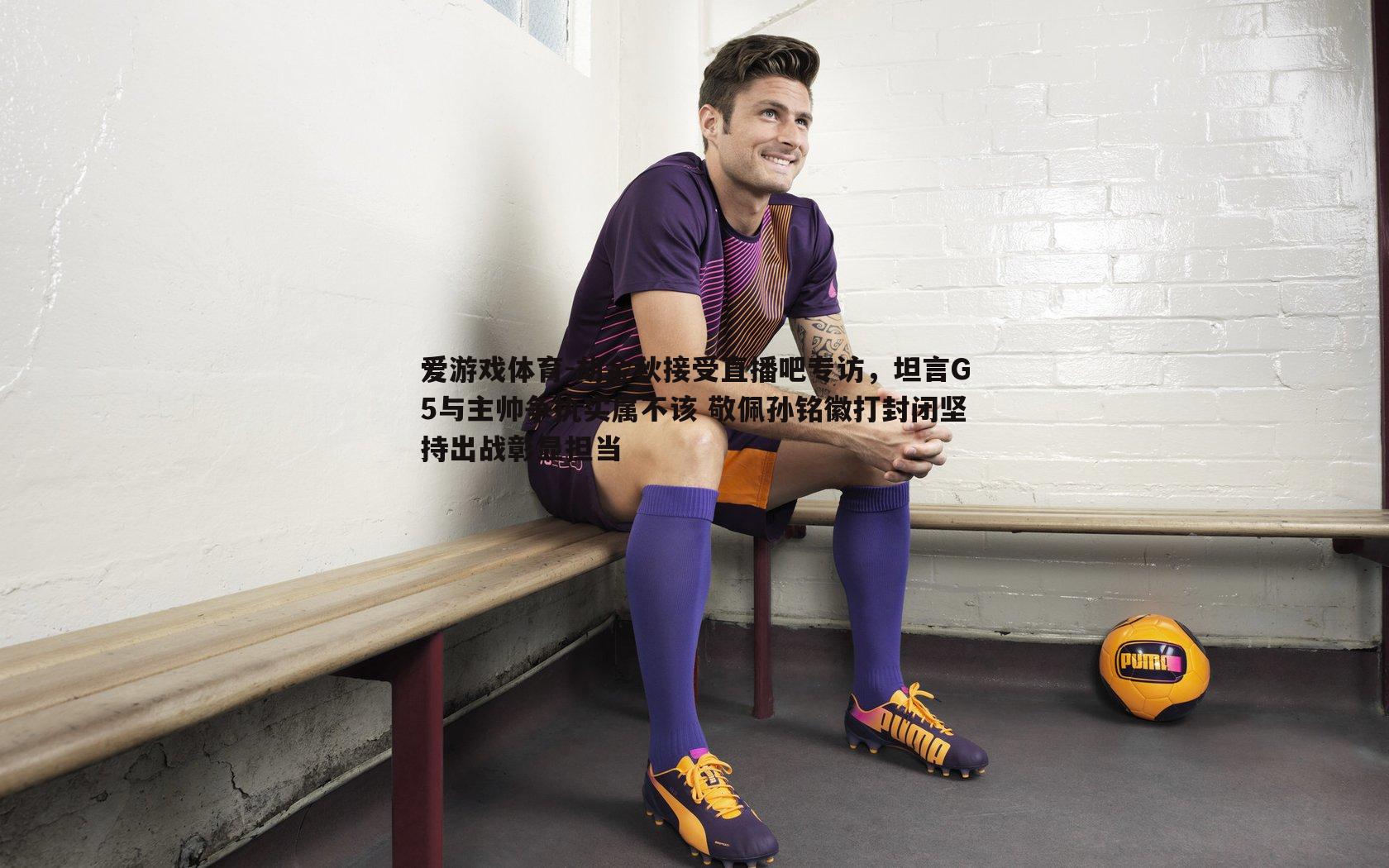 胡金秋接受直播吧专访,坦言G5与主帅争执实属不该 敬佩孙铭徽打封闭坚持出战彰显担当